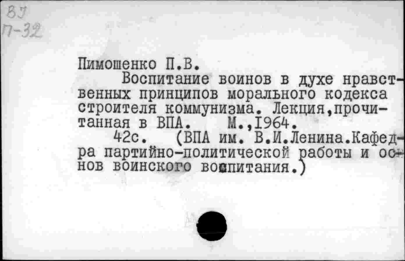 ﻿аз п-з%
Пимошенко П.В.
Воспитание воинов в духе нравственных принципов морального кодекса строителя коммунизма. Лекция,прочитанная в ВПА. М.,1964.
42с. (ВПА им. В.И.Ленина.Кафедра партийно-политической работы и основ воинского вовпитания.)